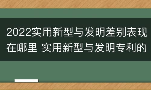 2022实用新型与发明差别表现在哪里 实用新型与发明专利的区别有哪些