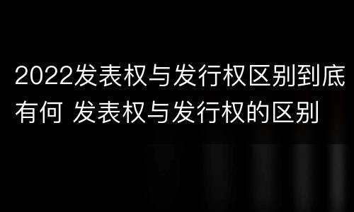 2022发表权与发行权区别到底有何 发表权与发行权的区别