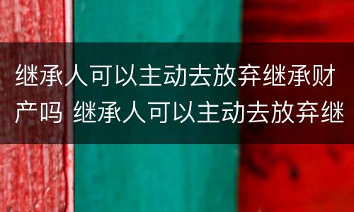 继承人可以主动去放弃继承财产吗 继承人可以主动去放弃继承财产吗