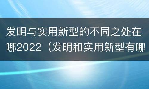 发明与实用新型的不同之处在哪2022（发明和实用新型有哪些区别）