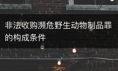 非法收购濒危野生动物制品罪的构成条件