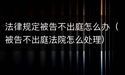 法律规定被告不出庭怎么办（被告不出庭法院怎么处理）
