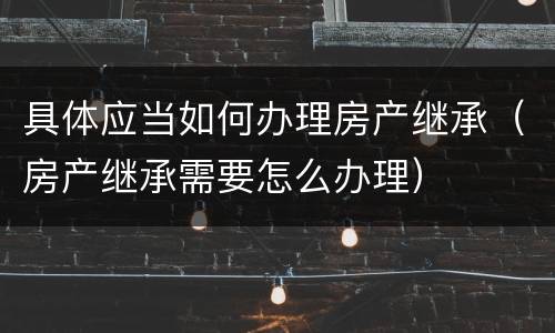 具体应当如何办理房产继承（房产继承需要怎么办理）