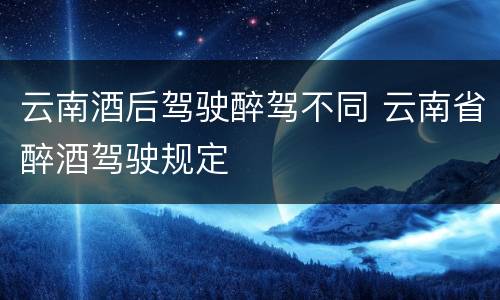 云南酒后驾驶醉驾不同 云南省醉酒驾驶规定
