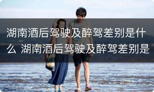 湖南酒后驾驶及醉驾差别是什么 湖南酒后驾驶及醉驾差别是什么标准