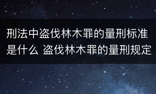 刑法中盗伐林木罪的量刑标准是什么 盗伐林木罪的量刑规定