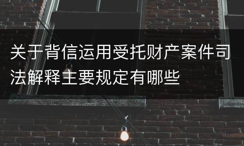 关于背信运用受托财产案件司法解释主要规定有哪些
