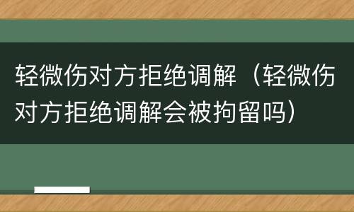 轻微伤对方拒绝调解（轻微伤对方拒绝调解会被拘留吗）