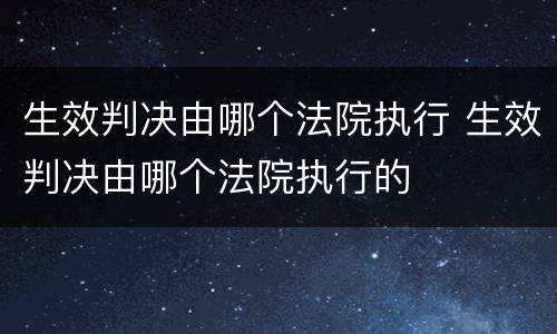 生效判决由哪个法院执行 生效判决由哪个法院执行的