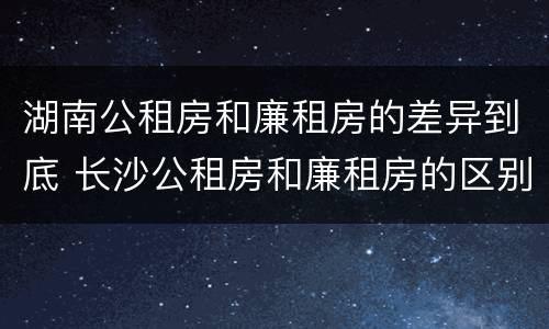 湖南公租房和廉租房的差异到底 长沙公租房和廉租房的区别