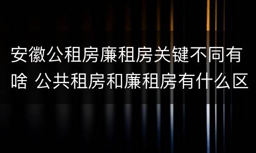 安徽公租房廉租房关键不同有啥 公共租房和廉租房有什么区别