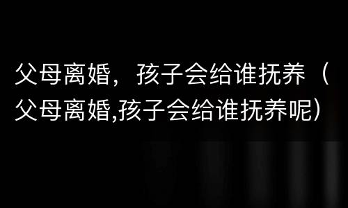 父母离婚，孩子会给谁抚养（父母离婚,孩子会给谁抚养呢）