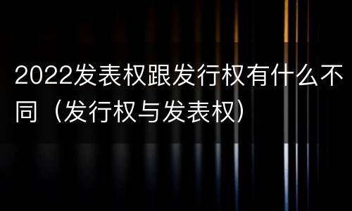 2022发表权跟发行权有什么不同（发行权与发表权）
