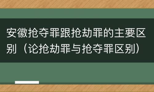 安徽抢夺罪跟抢劫罪的主要区别（论抢劫罪与抢夺罪区别）