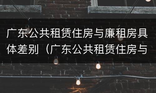 广东公共租赁住房与廉租房具体差别（广东公共租赁住房与廉租房具体差别是什么）