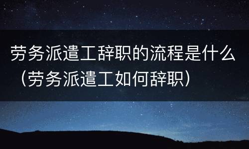 劳务派遣工辞职的流程是什么（劳务派遣工如何辞职）
