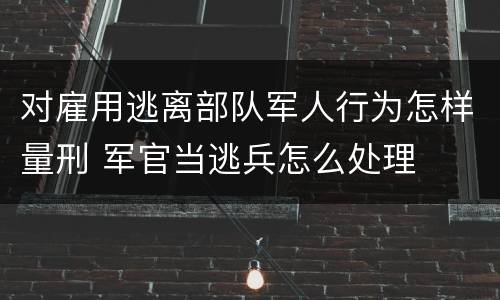 对雇用逃离部队军人行为怎样量刑 军官当逃兵怎么处理
