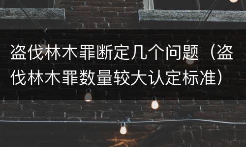 盗伐林木罪断定几个问题（盗伐林木罪数量较大认定标准）