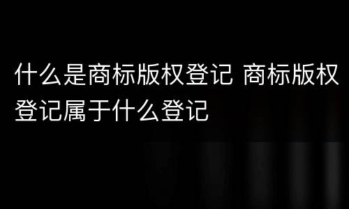 什么是商标版权登记 商标版权登记属于什么登记