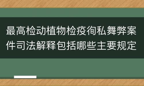 最高检动植物检疫徇私舞弊案件司法解释包括哪些主要规定