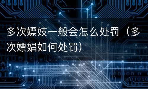多次嫖妓一般会怎么处罚（多次嫖娼如何处罚）