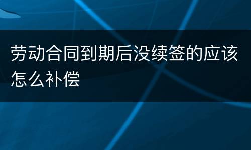 劳动合同到期后没续签的应该怎么补偿