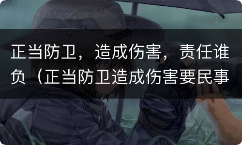正当防卫，造成伤害，责任谁负（正当防卫造成伤害要民事赔偿吗）