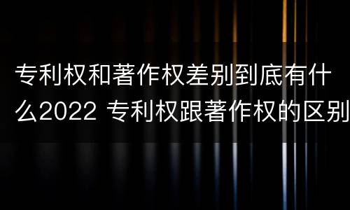 专利权和著作权差别到底有什么2022 专利权跟著作权的区别