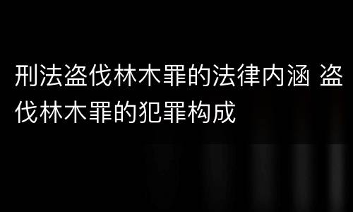 刑法盗伐林木罪的法律内涵 盗伐林木罪的犯罪构成