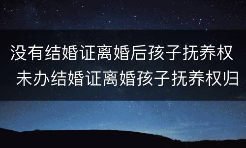 没有结婚证离婚后孩子抚养权 未办结婚证离婚孩子抚养权归谁