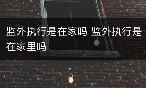 监外执行是在家吗 监外执行是在家里吗