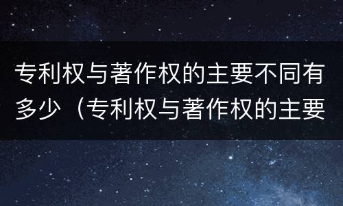 专利权与著作权的主要不同有多少（专利权与著作权的主要不同有多少个）