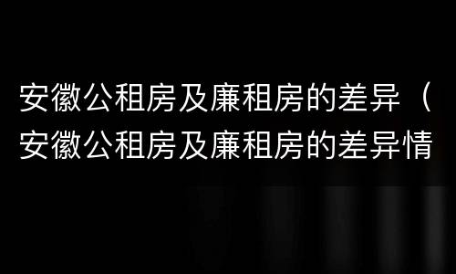 安徽公租房及廉租房的差异（安徽公租房及廉租房的差异情况）