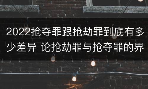 2022抢夺罪跟抢劫罪到底有多少差异 论抢劫罪与抢夺罪的界限