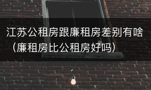 江苏公租房跟廉租房差别有啥（廉租房比公租房好吗）