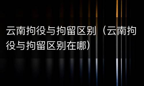云南拘役与拘留区别（云南拘役与拘留区别在哪）