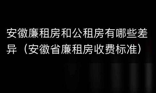安徽廉租房和公租房有哪些差异（安徽省廉租房收费标准）