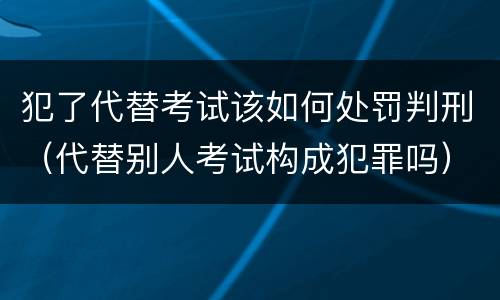 犯了代替考试该如何处罚判刑（代替别人考试构成犯罪吗）