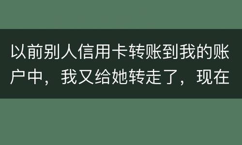 以前别人信用卡转账到我的账户中，我又给她转走了，现在她不还信用卡了和我会有关联吗