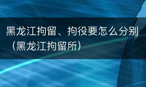 黑龙江拘留、拘役要怎么分别（黑龙江拘留所）