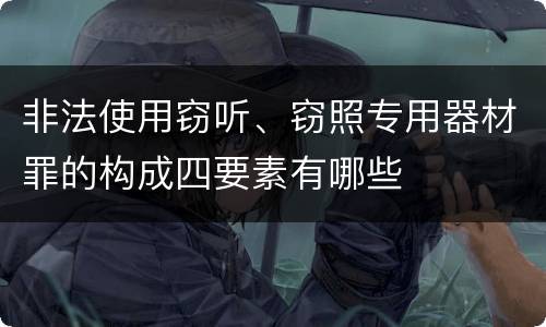 非法使用窃听、窃照专用器材罪的构成四要素有哪些
