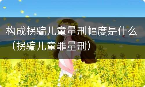 构成拐骗儿童量刑幅度是什么（拐骗儿童罪量刑）