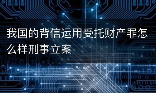 我国的背信运用受托财产罪怎么样刑事立案