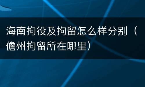 海南拘役及拘留怎么样分别（儋州拘留所在哪里）