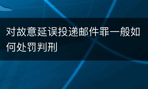 对故意延误投递邮件罪一般如何处罚判刑