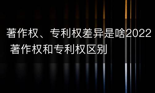 著作权、专利权差异是啥2022 著作权和专利权区别
