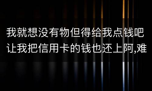 我就想没有物但得给我点钱吧让我把信用卡的钱也还上阿,难道我这十年就这样什么都没