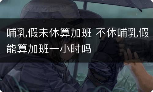 哺乳假未休算加班 不休哺乳假能算加班一小时吗