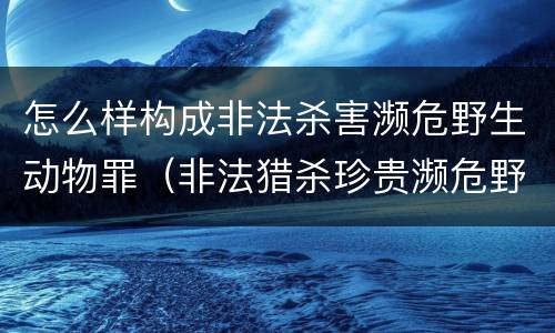 怎么样构成非法杀害濒危野生动物罪（非法猎杀珍贵濒危野生动物量刑标准）