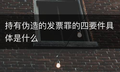 持有伪造的发票罪的四要件具体是什么